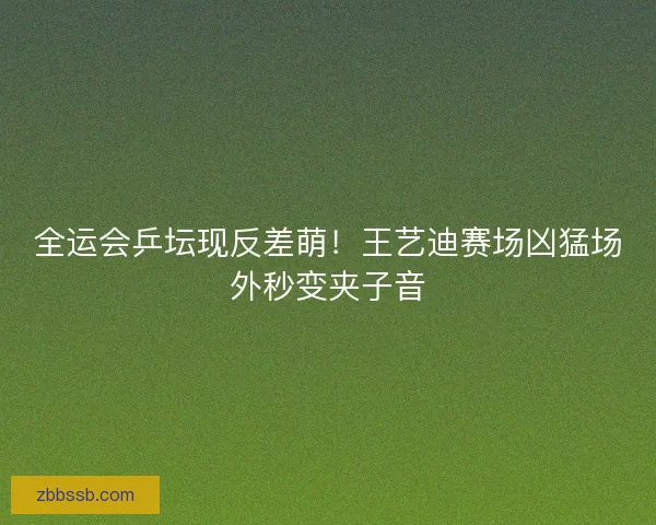 全运会乒坛现反差萌！王艺迪赛场凶猛场外秒变夹子音